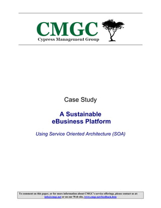 Case Study

                              A Sustainable
                            eBusiness Platform
              Using Service Oriented Architecture (SOA)




To comment on this paper, or for more information about CMGC’s service offerings, please contact us at:
                     info@cmgc.net or on our Web site, www.cmgc.net/feedback.htm
 
