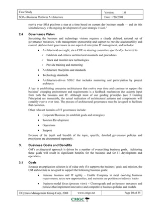 Case Study                                                               Version:        1.0
SOA eBusiness Platform Architecture                                      Date: 1/20/2008

       evolve your SOA platform a step at a time based on current day business needs — and do this
       simultaneously with ongoing development of your strategic vision.”

2.4    Governance Vision
       Sustaining the business and technology visions requires a clearly defined, rational set of
       governance processes, with management sponsorship and support to provide accountability and
       control. Architectural governance is one aspect of enterprise IT management, and includes:
               •   Architectural oversight, via a COE or steering committee specifically chartered to
                      Establish and enforce architectural standards and procedures
                      Track and monitor new technologies
                      Provide training and mentoring
               •   Architecture blueprints and standards
               •   Technology standards
               •   Architecture-driven SDLC that includes mentoring and participation by project
                   architects
       A key to establishing enterprise architectures that evolve over time and continue to support the
       business’ changing environment and requirements is a feedback mechanism that accepts input
       from both the business and IT. Although most of our guiding principles (see 5 Guiding
       Principles) are immutable, the actual realization of architectural patterns and components will
       certainly evolve over time. The process of architectural governance must be designed to facilitate
       that evolution.
       Other relevant domains of IT governance include:
               •   Corporate/Business (to establish goals and strategies)
               •   Solution Development
               •   Operations
               •   Support
       Because of the depth and breadth of the topic, specific, detailed governance policies and
       procedures are documented separately.

3.     Business Goals and Benefits
       OM’s architectural approach is driven by a number of overarching business goals. Achieving
       these goals will result in significant benefits for the business and for IT development and
       operations.

3.1    Goals
       Because an application solution is of value only if it supports the business’ goals and mission, the
       OM architecture is designed to support the following business goals:
               •   Increase business and IT agility − Enable Company to meet evolving business
                   requirements, seize new opportunities, and maintain our position as industry leader
               •   Business-model focus (process view) − Choreograph and orchestrate processes and
                   policies that implement innovative and competitive business policies and models

©Cypress Management Group Corp, 2008              www.cmgc.net                             Page 10 of 35
 