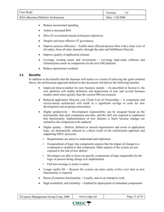 Case Study                                                                 Version:        1.0
SOA eBusiness Platform Architecture                                        Date: 1/20/2008

               •   Reduce incremental spending
               •   Achieve increased ROI
               •   Drive IT investments based on business objectives
               •   Simpler and more effective IT governance
               •   Improve process efficiency − Enable more efficient process flow with a clear view of
                   all orders, from all sales channels, through the sales and fulfillment lifecycle
               •   Improve quality of application releases
               •   Leverage existing assets and investments − Leverage high-value software and
                   infrastructure assets as components for the new OM platform.
               •   Reduce operational overhead

3.2    Benefits
       In addition to the benefits that the business will realize as a result of achieving the goals outlined
       above, the architectural approach defined in this document will deliver the following benefits:
               •   Improved time-to-market for new business models − As described in Section 6, the
                   new platform will enable definition and deployment of new and revised business
                   models much more quickly than the current OM environment
               •   Reduced application lifecycle cost (Total Cost of Ownership) − A component and
                   service-based architecture will result in a significant savings in costs for new
                   development and on-going maintenance
               •   Higher productivity − Development responsibility can be assigned based on the
                   functionality that each component provides, and the skill sets required to implement
                   that functionality. Implementation of new features is faster because changes are
                   isolated to the component to be replaced
               •   Higher quality − Defects, defined as missed requirements and errors in application
                   logic, are dramatically reduced as a direct result of the architectural approach and
                   supporting SDLC processes
                       Requirements are easier to understand and implement
                       Encapsulation of logic into components ensures that the impact of change to a
                       component is isolated to that component. Other aspects of the system are not
                       exposed to the risk of new defects
                       Developers are able to focus on specific components of logic responsible for the
                       logic or process being change d or implemented
                       Full test coverage is easier to attain
               •   Longer useful life − Because the system can more easily evolve over time as new
                   functionality is required
               •   Reuse of common functionality − Locally, and on an enterprise scale
               •   High availability and reliability − Enabled by deployment of redundant components



©Cypress Management Group Corp, 2008                www.cmgc.net                             Page 11 of 35
 