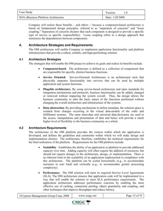 Case Study                                                                 Version:        1.0
SOA eBusiness Platform Architecture                                        Date: 1/20/2008

       Company will realize these benefits – and others -- because a component-based architecture is
       based on fundamental design principles, referred to as “separation of concerns” and “loose
       coupling.” Separation of concerns dictates that each component is designed to provide a specific
       type of service (a specific responsibility). Loose coupling refers to a design approach that
       minimizes the dependencies between components.

4.     Architecture Strategies and Requirements
       The OM architecture will enable Company to implement application functionality and platform
       infrastructures that provide a robust, reliable, and high-performing solution.

4.1    Architecture Strategies
       The strategies that will enable the OM project to achieve its goals and realize its benefits include.
               •   Component-based. The architecture is defined as a collection of components that
                   are responsible for specific, distinct business functions.
               •   Service Oriented. Service-Oriented Architecture is an architectural style that
                   physically separates functionality into services that can be used by multiple
                   application and system functions.
               •   Plugable architecture. By using service-based architecture and open standards for
                   integration mechanisms and protocols, business functionality can be added, changed
                   or removed without impacting the system overall. Thus, the design allows the
                   business community to alter the basic nature of the functions performed without
                   changing the overall architecture and infrastructure of the systems.
               •   Data abstraction. By providing mechanisms to define metadata, the solution space is
                   isolated from changes occurring in the virtual data-models of the order and
                   fulfillment systems. The same meta-data and universal data-dictionary are used in
                   the access, manipulation and presentation of data and hence will provide a much
                   higher level of flexibility to the business community as a whole.

4.2    Architecture Requirements
       The architecture of the OM platform provides the context within which the application is
       developed, and defines the guidelines and constraints within which we will make design and
       implementation choices. The architecture, therefore, establishes the technical requirements for
       the final realization of the platform. Requirements for the OM platform include:
               •   Scalability. Establishes the ability of an application or platform to provide additional
                   capacity over time. Adding capacity will often require the addition of resources, but
                   should not require changes in the architecture, design, or implementation. There is
                   no inherent limit to the scalability of an application implemented in compliance with
                   this architecture. The platform can be scaled horizontally (e.g., to accommodate
                   increases in user load) and vertically (e.g., to accommodate greater processing
                   complexity).
               •   Performance. The OM solution will meet its required Service Level Agreements
                   (SLA). The OM architecture ensures that application code will be implemented in a
                   way that will enable the solution to meet SLA performance requirements. The
                   application architecture addresses performance concerns by enabling the most
                   effective use of caching, connection pooling, object granularity and coupling, and
                   other techniques that improve throughput and reduce latency.

©Cypress Management Group Corp, 2008               www.cmgc.net                              Page 12 of 35
 