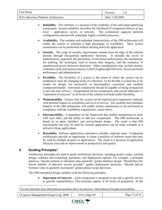 Case Study                                                                                  Version:           1.0
SOA eBusiness Platform Architecture                                                         Date: 1/20/2008

                      •    Reliability. This attribute is a measure of the reliability of the individual underlying
                           components. System reliability describes the likelihood of component failures at any
                           level − application, server, or network. The architecture supports platform
                           configurations that provide redundant, highly available processes.
                      •    Availability. The modular and redundant characteristics of the OM architecture will
                           enable the system to maintain a high percentage of availability. Most system
                           maintenance can be performed without shutting down the application.
                      •    Security. The scope of security requirements extends from the edge of the solution
                           domain through fine-grained application functions. It includes the levels of
                           authentication supported, the granularity of role-based authorization, the mechanisms
                           for auditing, the techniques used to ensure data integrity, and the resistance of
                           unauthorized access (intrusion detection). Other considerations may include security
                           credential cache and session timeout, LDAP (Lightweight Directory Access protocol)
                           performance and administration.
                      •    Flexibility. The flexibility of a system is the extent to which the system can be
                           modified to meet the changing needs of a business. To be flexible a system has to be
                           simple (in design, not necessarily in functionality), consistent, and modular
                           (component-based). Individual components should be capable of being reorganized
                           to provide new services. Encapsulated service components and careful adherence to
                           “separation of concerns” at all levels of the solution will help enable flexibility.
                      •    Maintainability. Ensures that the system can be repaired and components replaced,
                           with minimal impact on availability and level of service. The modular and redundant
                           features of the OM architecture will enable routine maintenance to be performed in
                           compliance with the availability requirements, stated above.
                      •    Interoperability. Is dependent on the framework that enables components to work
                           with each other, and the ability to add new components. The OM architecture is
                           based on an open, interface- and service-based design. The result is that OM
                           functionality that may be used by external applications can be made available as a
                           service to those applications.
                      •    Reusability. Software applications represent a valuable corporate asset. Component
                           architectures provide an opportunity to create a portfolio of software assets that may
                           be used by multiple projects or applications. The result is a decrease in application
                           lifecycle costs and an improvement in productivity and quality.

5.          Guiding Principles 3
            Architecture principles are used to guide architecture decisions, including project scope, solution
            design, software and technology purchases, and deployment options. For example, a principle
            stated as, “should conform to enterprise data standards” guides database design. “Should have the
            fewest number of physical servers possible” guides deployment decisions. “Should deliver
            business value in quarterly increments” guides project scope decisions.
            The OM conceptual design complies with the following principles:
                      •    Separation of concerns − Each component is designed to provide a specific service
                           (a specific responsibility). This principle applies at all levels of granularity. At the

3
    For more information about OM architecture guidelines refer to the document, “OM Architecture Principles and Guidelines”

©Cypress Management Group Corp, 2008                            www.cmgc.net                                     Page 13 of 35
 