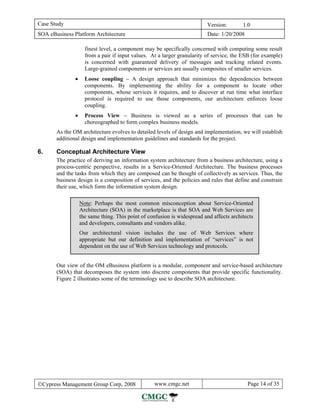 Case Study                                                                Version:        1.0
SOA eBusiness Platform Architecture                                       Date: 1/20/2008

                     finest level, a component may be specifically concerned with computing some result
                     from a pair if input values. At a larger granularity of service, the ESB (for example)
                     is concerned with guaranteed delivery of messages and tracking related events.
                     Large-grained components or services are usually composites of smaller services.
               •     Loose coupling − A design approach that minimizes the dependencies between
                     components. By implementing the ability for a component to locate other
                     components, whose services it requires, and to discover at run time what interface
                     protocol is required to use those components, our architecture enforces loose
                     coupling.
               •     Process View − Business is viewed as a series of processes that can be
                     choreographed to form complex business models.
       As the OM architecture evolves to detailed levels of design and implementation, we will establish
       additional design and implementation guidelines and standards for the project.

6.     Conceptual Architecture View
       The practice of deriving an information system architecture from a business architecture, using a
       process-centric perspective, results in a Service-Oriented Architecture. The business processes
       and the tasks from which they are composed can be thought of collectively as services. Thus, the
       business design is a composition of services, and the policies and rules that define and constrain
       their use, which form the information system design.

                   Note: Perhaps the most common misconception about Service-Oriented
                   Architecture (SOA) in the marketplace is that SOA and Web Services are
                   the same thing. This point of confusion is widespread and affects architects
                   and developers, consultants and vendors alike.
                   Our architectural vision includes the use of Web Services where
                   appropriate but our definition and implementation of “services” is not
                   dependent on the use of Web Services technology and protocols.


       Our view of the OM eBusiness platform is a modular, component and service-based architecture
       (SOA) that decomposes the system into discrete components that provide specific functionality.
       Figure 2 illustrates some of the terminology use to describe SOA architecture.




©Cypress Management Group Corp, 2008               www.cmgc.net                             Page 14 of 35
 