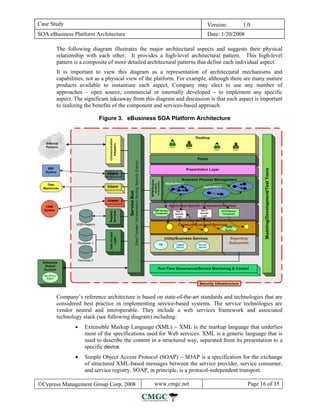 Case Study                                                              Version:       1.0
SOA eBusiness Platform Architecture                                     Date: 1/20/2008

       The following diagram illustrates the major architectural aspects and suggests their physical
       relationship with each other. It provides a high-level architectural pattern. This high-level
       pattern is a composite of more detailed architectural patterns that define each individual aspect.
       It is important to view this diagram as a representation of architectural mechanisms and
       capabilities, not as a physical view of the platform. For example, although there are many mature
       products available to instantiate each aspect, Company may elect to use any number of
       approaches − open source, commercial or internally developed − to implement any specific
       aspect. The significant takeaway from this diagram and discussion is that each aspect is important
       to realizing the benefits of the component and services-based approach.

                         Figure 3. eBusiness SOA Platform Architecture




       Company’s reference architecture is based on state-of-the-art standards and technologies that are
       considered best practice in implementing service-based systems. The service technologies are
       vendor neutral and interoperable. They include a web services framework and associated
       technology stack (see following diagram) including:
               •   Extensible Markup Language (XML) − XML is the markup language that underlies
                   most of the specifications used for Web services. XML is a generic language that is
                   used to describe the content in a structured way, separated from its presentation to a
                   specific device.
               •   Simple Object Access Protocol (SOAP) − SOAP is a specification for the exchange
                   of structured XML-based messages between the service provider, service consumer,
                   and service registry. SOAP, in principle, is a protocol-independent transport.

©Cypress Management Group Corp, 2008             www.cmgc.net                             Page 16 of 35
 