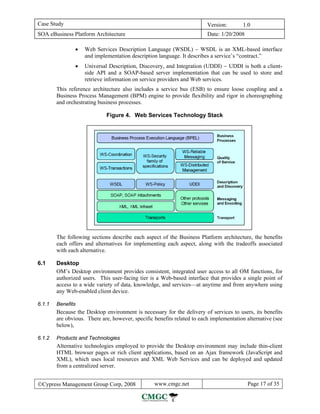 Case Study                                                               Version:       1.0
SOA eBusiness Platform Architecture                                      Date: 1/20/2008

                •   Web Services Description Language (WSDL) − WSDL is an XML-based interface
                    and implementation description language. It describes a service’s “contract.”
                •   Universal Description, Discovery, and Integration (UDDI) − UDDI is both a client-
                    side API and a SOAP-based server implementation that can be used to store and
                    retrieve information on service providers and Web services.
        This reference architecture also includes a service bus (ESB) to ensure loose coupling and a
        Business Process Management (BPM) engine to provide flexibility and rigor in choreographing
        and orchestrating business processes.

                             Figure 4. Web Services Technology Stack




        The following sections describe each aspect of the Business Platform architecture, the benefits
        each offers and alternatives for implementing each aspect, along with the tradeoffs associated
        with each alternative.

6.1     Desktop
        OM’s Desktop environment provides consistent, integrated user access to all OM functions, for
        authorized users. This user-facing tier is a Web-based interface that provides a single point of
        access to a wide variety of data, knowledge, and services—at anytime and from anywhere using
        any Web-enabled client device.

6.1.1   Benefits
        Because the Desktop environment is necessary for the delivery of services to users, its benefits
        are obvious. There are, however, specific benefits related to each implementation alternative (see
        below),

6.1.2   Products and Technologies
        Alternative technologies employed to provide the Desktop environment may include thin-client
        HTML browser pages or rich client applications, based on an Ajax framework (JavaScript and
        XML), which uses local resources and XML Web Services and can be deployed and updated
        from a centralized server.


©Cypress Management Group Corp, 2008              www.cmgc.net                             Page 17 of 35
 