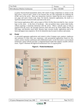 Case Study                                                               Version:        1.0
SOA eBusiness Platform Architecture                                      Date: 1/20/2008

       A purely browser-based presentation allows full control of page composition to remain on the
       Web server. Load on users’ clients is low because they are only responsible for rendering the
       HTML sent by the server. Most user interactions, however, require that the server compose a
       new page and send it back to the client. For heavily interactive applications, the result is a
       significant amount of network traffic and load on the server.
       Rich internet applications (RIA, and an aspect of Web 2.0) like those provided by Ajax, execute
       logic on the client − in the form of JavaScript − that can perform many routine tasks locally,
       without requiring a round-trip interaction with the server. When a specific piece of data is
       required form the server, the messages between client and server are much smaller than a full
       Web page, and therefore much faster. Because logic executes locally, applications tend to be
       faster and appear more responsive. SLAs for interaction may be easier to achieve and sustain.

6.2    Portal
       A web portal aggregates applications and content to allow Company users, partners, employees
       and customers to tailor their user experience, with personalized applications based on role,
       context, actions, location, preferences and collaboration needs. As the front end to a service-based
       architecture, portal software provides a component-based model that supports reusable software
       assets. Figure 5 illustrates the high-level architectural view of a typical portal.

                                     Figure 5. Portal Architecture




©Cypress Management Group Corp, 2008              www.cmgc.net                             Page 18 of 35
 