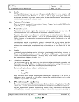 Case Study                                                                Version:        1.0
SOA eBusiness Platform Architecture                                       Date: 1/20/2008

6.2.1   Benefits
        A Web portal interface provides each user with a personalized, unified view of the enterprise and
        access to specific business functions − or topics − from a single access point. From an
        architectural perspective, it provides a single point of focus for implementing and controlling
        consistent and secure access to enterprise assets.

6.2.2   Products and Technologies
        There are numerous commercial portal products. Because Company has invested in XXX’s suite
        of products, [XXX], is a logical choice.

6.3     Presentation Layer
        Presentation layer services support the interaction between applications and end-users. If
        required, presentation logic can orchestrate the interface to non-human interfaces.
        Regardless of to what or whom the service is interfacing, every external interaction shares one
        thing in common – the ability to project a view of the system tailored to the specific interaction
        fidelity, frequency of interaction, and presentation composition that best fits the needs of the end
        user or device.
        Interactions are tailored to role-sensitive contexts – adjusting what is seen and the behavior
        presented to the external world based on whom the user is and what role they are performing.
        Authentication, authorization, and proximity may all be significant to what a user can do and
        how.

6.3.1   Benefits
        Isolating all responsibility for presenting information to the user allows the business to change to
        the way in which the information is presented − flow, format, validation, etc. − without requiring
        changes to the underlying business logic. Conversely, it also allows changes to business logic and
        data models without impacting the users’ view.

6.3.2   Products and Technologies
        OM currently uses a Struts MVC framework, one of the original web-application frameworks and
        the most pervasive JEE MVC framework deployed today. An alternative gaining wide acceptance
        is the Spring Framework. Both Struts and Spring are open source products.
        The two viable options for use in the new architecture are:
                •   Struts 2.0
                •   Spring MVC
        Struts and Spring can be used as complementary frameworks − can co-exist. If OM decides to
        implement a Spring framework, we will define a roadmap that enables both frameworks to exist
        until the re-implementation is complete.

6.4     BPM and Business Process Services
        This aspect (or, component) of the architecture provides the realization of “applications” from the
        vertical view − a set of processes that enable the business to perform a related flow of processes.
        This new process-centric paradigm maximizes the business’ ability to define new, and redefine
        existing, business models to accommodate virtually any orchestration of processes necessary to



©Cypress Management Group Corp, 2008               www.cmgc.net                             Page 19 of 35
 