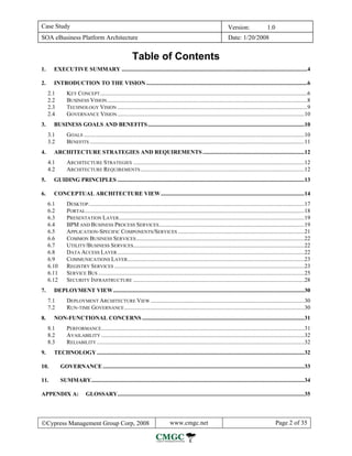 Case Study                                                                                                              Version:                  1.0
SOA eBusiness Platform Architecture                                                                                      Date: 1/20/2008


                                                          Table of Contents
1.     EXECUTIVE SUMMARY ................................................................................................................................4

2.     INTRODUCTION TO THE VISION ...............................................................................................................6
     2.1       KEY CONCEPT...............................................................................................................................................6
     2.2       BUSINESS VISION ..........................................................................................................................................8
     2.3       TECHNOLOGY VISION ...................................................................................................................................9
     2.4       GOVERNANCE VISION .................................................................................................................................10
3.     BUSINESS GOALS AND BENEFITS ............................................................................................................10
     3.1       GOALS ........................................................................................................................................................10
     3.2       BENEFITS ....................................................................................................................................................11
4.     ARCHITECTURE STRATEGIES AND REQUIREMENTS ......................................................................12
     4.1       ARCHITECTURE STRATEGIES ......................................................................................................................12
     4.2       ARCHITECTURE REQUIREMENTS .................................................................................................................12
5.     GUIDING PRINCIPLES .................................................................................................................................13

6.     CONCEPTUAL ARCHITECTURE VIEW ...................................................................................................14
     6.1       DESKTOP .....................................................................................................................................................17
     6.2       PORTAL .......................................................................................................................................................18
     6.3       PRESENTATION LAYER................................................................................................................................19
     6.4       BPM AND BUSINESS PROCESS SERVICES ....................................................................................................19
     6.5       APPLICATION-SPECIFIC COMPONENTS/SERVICES .......................................................................................21
     6.6       COMMON BUSINESS SERVICES ....................................................................................................................22
     6.7       UTILITY/BUSINESS SERVICES......................................................................................................................22
     6.8       DATA ACCESS LAYER .................................................................................................................................22
     6.9       COMMUNICATIONS LAYER ..........................................................................................................................23
     6.10      REGISTRY SERVICES ...................................................................................................................................23
     6.11      SERVICE BUS ..............................................................................................................................................25
     6.12      SECURITY INFRASTRUCTURE ......................................................................................................................28
7.     DEPLOYMENT VIEW....................................................................................................................................30
     7.1       DEPLOYMENT ARCHITECTURE VIEW ..........................................................................................................30
     7.2       RUN-TIME GOVERNANCE ............................................................................................................................30
8.     NON-FUNCTIONAL CONCERNS ................................................................................................................31
     8.1       PERFORMANCE............................................................................................................................................31
     8.2       AVAILABILITY ............................................................................................................................................32
     8.3       RELIABILITY ...............................................................................................................................................32
9.     TECHNOLOGY ...............................................................................................................................................32

10.         GOVERNANCE ...........................................................................................................................................33

11.         SUMMARY...................................................................................................................................................34

APPENDIX A:                GLOSSARY.................................................................................................................................35




©Cypress Management Group Corp, 2008                                              www.cmgc.net                                                          Page 2 of 35
 