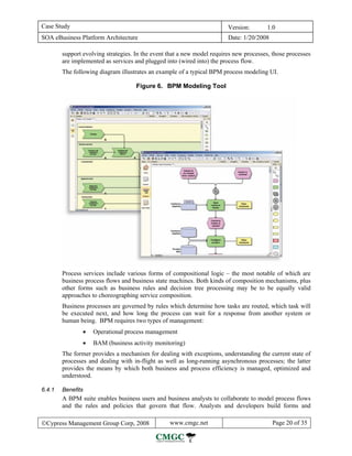 Case Study                                                               Version:       1.0
SOA eBusiness Platform Architecture                                      Date: 1/20/2008

        support evolving strategies. In the event that a new model requires new processes, those processes
        are implemented as services and plugged into (wired into) the process flow.
        The following diagram illustrates an example of a typical BPM process modeling UI.

                                     Figure 6. BPM Modeling Tool




        Process services include various forms of compositional logic – the most notable of which are
        business process flows and business state machines. Both kinds of composition mechanisms, plus
        other forms such as business rules and decision tree processing may be to be equally valid
        approaches to choreographing service composition.
        Business processes are governed by rules which determine how tasks are routed, which task will
        be executed next, and how long the process can wait for a response from another system or
        human being. BPM requires two types of management:
                •   Operational process management
                •   BAM (business activity monitoring)
        The former provides a mechanism for dealing with exceptions, understanding the current state of
        processes and dealing with in-flight as well as long-running asynchronous processes; the latter
        provides the means by which both business and process efficiency is managed, optimized and
        understood.

6.4.1   Benefits
        A BPM suite enables business users and business analysts to collaborate to model process flows
        and the rules and policies that govern that flow. Analysts and developers build forms and

©Cypress Management Group Corp, 2008              www.cmgc.net                             Page 20 of 35
 