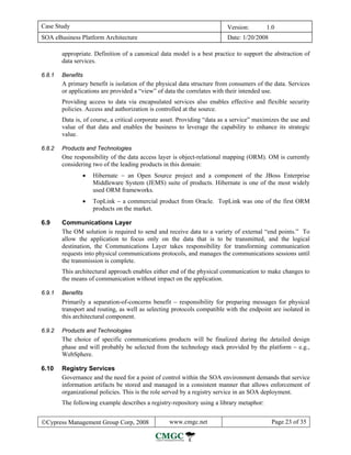 Case Study                                                                Version:        1.0
SOA eBusiness Platform Architecture                                       Date: 1/20/2008

        appropriate. Definition of a canonical data model is a best practice to support the abstraction of
        data services.

6.8.1   Benefits
        A primary benefit is isolation of the physical data structure from consumers of the data. Services
        or applications are provided a “view” of data the correlates with their intended use.
        Providing access to data via encapsulated services also enables effective and flexible security
        policies. Access and authorization is controlled at the source.
        Data is, of course, a critical corporate asset. Providing “data as a service” maximizes the use and
        value of that data and enables the business to leverage the capability to enhance its strategic
        value.

6.8.2   Products and Technologies
        One responsibility of the data access layer is object-relational mapping (ORM). OM is currently
        considering two of the leading products in this domain:
                •   Hibernate − an Open Source project and a component of the JBoss Enterprise
                    Middleware System (JEMS) suite of products. Hibernate is one of the most widely
                    used ORM frameworks.
                •   TopLink − a commercial product from Oracle. TopLink was one of the first ORM
                    products on the market.

6.9     Communications Layer
        The OM solution is required to send and receive data to a variety of external “end points.” To
        allow the application to focus only on the data that is to be transmitted, and the logical
        destination, the Communications Layer takes responsibility for transforming communication
        requests into physical communications protocols, and manages the communications sessions until
        the transmission is complete.
        This architectural approach enables either end of the physical communication to make changes to
        the means of communication without impact on the application.

6.9.1   Benefits
        Primarily a separation-of-concerns benefit − responsibility for preparing messages for physical
        transport and routing, as well as selecting protocols compatible with the endpoint are isolated in
        this architectural component.

6.9.2   Products and Technologies
        The choice of specific communications products will be finalized during the detailed design
        phase and will probably be selected from the technology stack provided by the platform − e.g.,
        WebSphere.

6.10    Registry Services
        Governance and the need for a point of control within the SOA environment demands that service
        information artifacts be stored and managed in a consistent manner that allows enforcement of
        organizational policies. This is the role served by a registry service in an SOA deployment.
        The following example describes a registry-repository using a library metaphor:


©Cypress Management Group Corp, 2008              www.cmgc.net                              Page 23 of 35
 
