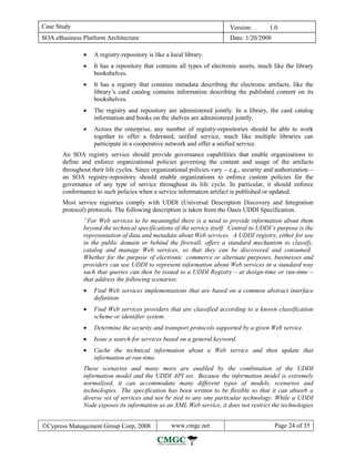 Case Study                                                                Version:        1.0
SOA eBusiness Platform Architecture                                       Date: 1/20/2008

               •   A registry-repository is like a local library.
               •   It has a repository that contains all types of electronic assets, much like the library
                   bookshelves.
               •   It has a registry that contains metadata describing the electronic artifacts, like the
                   library’s card catalog contains information describing the published content on its
                   bookshelves.
               •   The registry and repository are administered jointly. In a library, the card catalog
                   information and books on the shelves are administered jointly.
               •   Across the enterprise, any number of registry-repositories should be able to work
                   together to offer a federated, unified service, much like multiple libraries can
                   participate in a cooperative network and offer a unified service.
       An SOA registry service should provide governance capabilities that enable organizations to
       define and enforce organizational policies governing the content and usage of the artifacts
       throughout their life cycles. Since organizational policies vary − e.g., security and authorization −
       an SOA registry-repository should enable organizations to enforce custom policies for the
       governance of any type of service throughout its life cycle. In particular, it should enforce
       conformance to such policies when a service information artifact is published or updated.
       Most service registries comply with UDDI (Universal Description Discovery and Integration
       protocol) protocols. The following description is taken from the Oasis UDDI Specification.
               “For Web services to be meaningful there is a need to provide information about them
               beyond the technical specifications of the service itself. Central to UDDI’s purpose is the
               representation of data and metadata about Web services. A UDDI registry, either for use
               in the public domain or behind the firewall, offers a standard mechanism to classify,
               catalog and manage Web services, so that they can be discovered and consumed.
               Whether for the purpose of electronic commerce or alternate purposes, businesses and
               providers can use UDDI to represent information about Web services in a standard way
               such that queries can then be issued to a UDDI Registry – at design-time or run-time –
               that address the following scenarios:
               •   Find Web services implementations that are based on a common abstract interface
                   definition.
               •   Find Web services providers that are classified according to a known classification
                   scheme or identifier system.
               •   Determine the security and transport protocols supported by a given Web service.
               •   Issue a search for services based on a general keyword.
               •   Cache the technical information about a Web service and then update that
                   information at run-time.
               These scenarios and many more are enabled by the combination of the UDDI
               information model and the UDDI API set. Because the information model is extremely
               normalized, it can accommodate many different types of models, scenarios and
               technologies. The specification has been written to be flexible so that it can absorb a
               diverse set of services and not be tied to any one particular technology. While a UDDI
               Node exposes its information as an XML Web service, it does not restrict the technologies


©Cypress Management Group Corp, 2008               www.cmgc.net                             Page 24 of 35
 