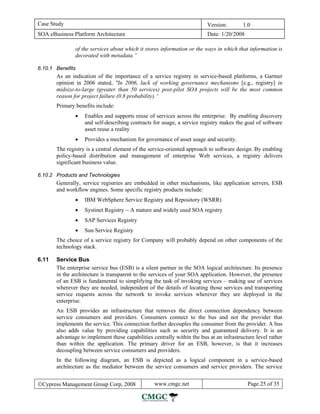 Case Study                                                               Version:        1.0
SOA eBusiness Platform Architecture                                      Date: 1/20/2008

               of the services about which it stores information or the ways in which that information is
               decorated with metadata.”

6.10.1 Benefits
       As an indication of the importance of a service registry in service-based platforms, a Gartner
       opinion in 2006 stated, "In 2006, lack of working governance mechanisms [e.g., registry] in
       midsize-to-large (greater than 50 services) post-pilot SOA projects will be the most common
       reason for project failure (0.8 probability).“
       Primary benefits include:
               •   Enables and supports reuse of services across the enterprise. By enabling discovery
                   and self-describing contracts for usage, a service registry makes the goal of software
                   asset reuse a reality
               •   Provides a mechanism for governance of asset usage and security.
       The registry is a central element of the service-oriented approach to software design. By enabling
       policy-based distribution and management of enterprise Web services, a registry delivers
       significant business value.

6.10.2 Products and Technologies
       Generally, service registries are embedded in other mechanisms, like application servers, ESB
       and workflow engines. Some specific registry products include:
               •   IBM WebSphere Service Registry and Repository (WSRR)
               •   Systinet Registry − A mature and widely used SOA registry
               •   SAP Services Registry
               •   Sun Service Registry
       The choice of a service registry for Company will probably depend on other components of the
       technology stack.

6.11   Service Bus
       The enterprise service bus (ESB) is a silent partner in the SOA logical architecture. Its presence
       in the architecture is transparent to the services of your SOA application. However, the presence
       of an ESB is fundamental to simplifying the task of invoking services – making use of services
       wherever they are needed, independent of the details of locating those services and transporting
       service requests across the network to invoke services wherever they are deployed in the
       enterprise.
       An ESB provides an infrastructure that removes the direct connection dependency between
       service consumers and providers. Consumers connect to the bus and not the provider that
       implements the service. This connection further decouples the consumer from the provider. A bus
       also adds value by providing capabilities such as security and guaranteed delivery. It is an
       advantage to implement these capabilities centrally within the bus at an infrastructure level rather
       than within the application. The primary driver for an ESB, however, is that it increases
       decoupling between service consumers and providers.
       In the following diagram, an ESB is depicted as a logical component in a service-based
       architecture as the mediator between the service consumers and service providers. The service


©Cypress Management Group Corp, 2008              www.cmgc.net                             Page 25 of 35
 