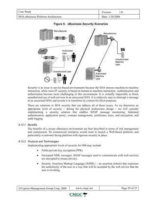 Case Study                                                               Version:       1.0
SOA eBusiness Platform Architecture                                      Date: 1/20/2008

                             Figure 9. eBusiness Security Scenarios




       Security is an issue in service-based environments because the SOA stresses machine-to-machine
       interaction, while most IT security is based on human-to-machine interaction. Authentication and
       authorization become more challenging in this environment. It is virtually impossible to block
       unauthorized use of web services in an unsecured SOA. It is relatively easy to intercept a message
       in an unsecured SOA and reroute it or transform its content for illicit purposes.
       There are solutions to SOA security that can address all of these issues. As we determine an
       appropriate level of security − during the physical architecture design − we will consider
       implementing a security solution that enables SOAP message monitoring; federated
       authentication; application proxy; contract management; certificates, keys, and encryption; and
       audit logging.

6.12.1 Benefits
       The benefits of a secure eBusiness environment are best described in terms of risk management
       and containment. No commercial enterprise would want to launch a Web-based platform, and
       particularly a customer facing platform with rigorous security in place.

6.12.2 Products and Technologies
       Implementing appropriate levels of security for OM may include:
               •   Public/private key encryption (PPK)
               •   Encrypted XML messages. SOAP messages used to communicate with web services
                   are encrypted to ensure privacy.
               •   Security Assertion Markup Language (SAML) − an assertion (token) that expresses
                   the authenticity of the user in a way that will be accepted by the web service that the
                   user is invoking.




©Cypress Management Group Corp, 2008             www.cmgc.net                              Page 29 of 35
 