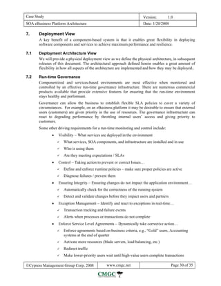 Case Study                                                              Version:        1.0
SOA eBusiness Platform Architecture                                     Date: 1/20/2008

7.     Deployment View
       A key benefit of a component-based system is that it enables great flexibility in deploying
       software components and services to achieve maximum performance and resilience.

7.1    Deployment Architecture View
       We will provide a physical deployment view as we define the physical architecture, in subsequent
       releases of this document. The architectural approach defined herein enables a great amount of
       flexibility in how all aspects of the architecture are implemented and how they may be deployed..

7.2    Run-time Governance
       Componentized and services-based environments are most effective when monitored and
       controlled by an effective run-time governance infrastructure. There are numerous commercial
       products available that provide extensive features for ensuring that the run-time environment
       stays healthy and performant.
       Governance can allow the business to establish flexible SLA policies to cover a variety of
       circumstances. For example, on an eBusiness platform it may be desirable to ensure that external
       users (customers) are given priority in the use of resources. The governance infrastructure can
       react to degrading performance by throttling internal users’ access and giving priority to
       customers.
       Some other driving requirements for a run-time monitoring and control include:
               •   Visibility − What services are deployed in the environment
                      What services, SOA components, and infrastructure are installed and in use
                      Who is using them
                      Are they meeting expectations / SLAs
               •   Control – Taking action to prevent or correct Issues…
                      Define and enforce runtime policies – make sure proper policies are active
                      Diagnose failures / prevent them
               •   Ensuring Integrity – Ensuring changes do not impact the application environment…
                      Automatically check for the correctness of the running system
                      Detect and validate changes before they impact users and partners
               •   Exception Management − Identify and react to exceptions in real-time…
                      Transaction tracking and failure events
                      Alerts when processes or transactions do not complete
               •   Enforce Service Level Agreements − Dynamically take corrective action…
                      Enforce agreements based on business criteria, e.g., “Gold” users, Accounting
                      systems at the end of quarter
                      Activate more resources (blade servers, load balancing, etc.)
                      Redirect traffic
                      Make lower-priority users wait until high-value users complete transactions

©Cypress Management Group Corp, 2008             www.cmgc.net                             Page 30 of 35
 