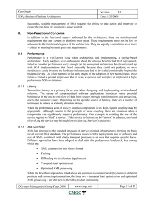 Case Study                                                                Version:       1.0
SOA eBusiness Platform Architecture                                       Date: 1/20/2008

        Successful, scalable management of SOA requires the ability to take action and intervene to
        ensure the run-time environment is under control.

8.      Non-Functional Concerns
        In addition to the functional aspects addressed by this architecture, there are non-functional
        requirements that any system or platform must meet. These requirements must not be lost or
        subsumed to the functional elegance of the architecture. They are equally − sometimes even more
        − critical to meeting business goals and requirements.

8.1     Performance
        Performance is a well-known issue when architecting, and implementing, a service-based
        architecture. Early adopters, over-enthusiastic about the obvious benefits that SOA represented,
        failed to consider performance early enough (at the conceptual architecture level) and ended up
        with SOA implementations that failed miserably because they could not perform, or were
        inordinately costly because the hardware infrastructure had to be scaled considerably beyond the
        budgeted levels. As often happens in the early stages of the adoption of new technologies, those
        failures created a general impression that it is too expensive and complex to implement a high-
        performance SOA architecture.

8.1.1   Latency
        Transaction latency is a primary focus area when designing and implementing services-based
        solutions. The nature of componentized software applications introduces more potential
        bottlenecks in the end-to-end flow of data from source, through transformations and processing,
        and to the consumer (user). Depending on the specific source of latency, there are a number of
        techniques to reduce or virtually eliminate delays.
        When the performance cost of loosely coupled components is too high, tighter coupling may be
        appropriate. Although counter to the principle of loose coupling, there are situations when a
        compromise can significantly improve performance. One example is avoiding the use of the
        service registry to “find” a service. If the service definition can be “known” in advance, overhead
        of invoking the service may be much lower (also see, Service Granularity).

8.1.2   XML Overhead
        XML has emerged as the standard language of service-oriented infrastructures, forming the basis
        for all current SOA standards. The performance issues in SOA deployments due to verbosity and
        size of XML, combined with chatty transport protocols is an area that requires specific focus.
        Different approaches have been adopted to deal with this performance bottleneck, key among
        which are:
                  •   XML compression into binary format
                  •   Caching
                  •   Offloading via accelerators (appliances)
                  •   Transport-level optimization
                  •   Optimized XML processing
        While the first three approaches listed above are common in commercial deployments in different
        products and custom implementations, the latter two − transport level optimization and optimized
        XML processing − are still new to the SOA product community.

©Cypress Management Group Corp, 2008                 www.cmgc.net                           Page 31 of 35
 
