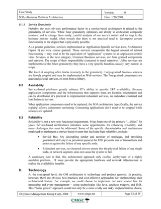 Case Study                                                               Version:        1.0
SOA eBusiness Platform Architecture                                      Date: 1/20/2008

8.1.3   Service Granularity
        Probably the most obvious performance factor in a service-based architecture is related to the
        granularity of services. While finer granularity optimizes our ability to orchestrate composite
        services, and to change them easily, careful analysis of our service model and its map to the
        business process model, often reveals that there is not practical need to decompose certain
        functionality to the degree that is physically possible.
        As a general guideline, services implemented as Application-Specific services (see, Architecture
        Figure 3) are very course grained. These services encapsulate the largest amount of related
        functionality − they tend to be the equivalent of “application” systems in an application-centric
        view. Services in the next category, Common Business services, are finer grained components
        and services. The scope of their responsibility (concern) is much narrower. Utility services are
        implemented at the finest granularity; they have a very specific function, usually very narrow in
        scope.
        The level of coupling often tracks inversely to the granularity. Large-grained business services
        are loosely coupled and may be implemented as Web services. The fine-grained components are
        accessed as local services, or even from a library.

8.2     Availability
        Service-based platforms greatly enhance IT’s ability to provide 24/7 availability. Because
        application components and the infrastructure that supports them are location independent and
        can be distributed, it’s practical to implemented redundant services, on redundant clustered and
        load balanced servers.
        When application components need to be replaced, the SOA architecture (specifically, the service
        registry) allows component versioning. Consuming applications don’t need to be stopped while
        services are updated.

8.3     Reliability
        Reliability is not a new non-functional requirement. It has been one of the primary “…ilities” for
        years. Service-based architectures introduce some opportunities for enhancing reliability, and
        some challenges that must be addressed. Some of the specific characteristics and mechanisms
        employed to implement a service-based system that facilitate high reliability, include:
                •   Service Bus. My decoupling sender and receiver of messages, and providing
                    guaranteed delivery (via persistent queues) the ESB prevents loss of transactions and
                    protects against the failure of any specific node.
                •   Redundant services, on clustered servers ensure that the physical failure of any single
                    node, or network segment, does not cause the system to fail.
        A cautionary note is that, this architectural approach only enables deployment of a highly
        available platform. IT must provide the appropriate hardware and network infrastructure to
        realize the availability benefits.

9.      Technology
        At the conceptual level, the OM architecture is technology and product agnostic. In practice,
        however, there are obvious best practices and cost-effective approaches for implementing each
        architectural feature. For example, we could choose to implement our own service bus for
        messaging and event management − using technologies like Java, database triggers, and JMS.
        This “home grown” approach would not only be a more costly and risky implementation choice,

©Cypress Management Group Corp, 2008              www.cmgc.net                             Page 32 of 35
 