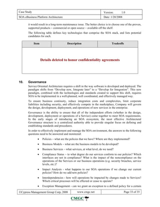 Case Study                                                                Version:       1.0
SOA eBusiness Platform Architecture                                       Date: 1/20/2008

       it would result in a long-term maintenance issue. The better choice is to choose one of the proven,
       supported products − commercial or open source − available off the shelf.
       The following table defines key technologies that comprise the SOA stack, and lists potential
       candidates for each.

             Item                         Description                            Tradeoffs




                    Details deleted to honor confidentiality agreements




10.    Governance
       Service Oriented Architecture requires a shift in the way software is developed and deployed. The
       paradigm shifts from “Develop now, Integrate later” to a “Develop for Integration”. This new
       paradigm, combined with the technologies and standards created to support this shift, requires
       SOA to be implemented in a well-planned, well coordinated, and effectively managed way.
       To ensure business continuity, reduce integration costs and complexities, limit corporate
       liabilities including security, and effectively compete in the marketplace, Company will govern
       the design, development, deployment, and operations of new services in the enterprise.
       Governance is the ability to ensure that all of the independent efforts (whether in the design,
       development, deployment or operations of a Service) come together to meet SOA requirements.
       In the early stages of introducing an SOA ecosystem, the most effective Architectural
       Governance structure is a centralized authority able to provide singular focus on defining and
       establishing standards and procedures.
       In order to effectively implement and manage the SOA environment, the answers to the following
       questions need to be answered and monitored:
               •     Policies − what are the policies that we have? Where are they implemented?
               •     Business Models − what are the business models to be developed?
               •     Business Services − what services, at what level, do we need?
               •     Compliance Status − to what degree do our services conform to our policies? Which
                     interfaces are not in compliance? What is the impact of the noncompliance on the
                     operations of the Services or our business operations (e.g. security breaches, service
                     levels, etc.)?
               •     Impact Analysis - what happens to our SOA operations if we change our current
                     policies? How do we add new policies?
               •     Interdependencies - how will operations be impacted by changes made to Services?
                     Which critical processes will be effected or cease to operate?
               •     Exception Management - can we grant an exception to a defined policy for a certain

©Cypress Management Group Corp, 2008               www.cmgc.net                              Page 33 of 35
 