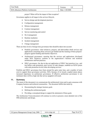 Case Study                                                               Version:      1.0
SOA eBusiness Platform Architecture                                      Date: 1/20/2008

                   project? What will be the impact of that exception?
       Governance applies to all stages in the services lifecycle.
               •   Service design and development practices
               •   Configuration management
               •   Release management
               •   Contract management
               •   Service monitoring and control
               •   SLA management
               •   Runtime mediation
               •   Incident management
               •   Change management
       There are three levels of design-time governance that should be taken into account:
               •   Portfolio governance: what initiatives, projects, and deliverables (both services and
                   applications consuming those services) get funded and the tracking of those projects’
                   progress against funding and timeline objectives.
               •   Architectural governance: ensuring that the services and applications developed
                   under SOA initiatives conform to the organization’s business and technical
                   architectures and best practices.
               •   SDLC governance: the day-in day-out application of SDLC best practices (e.g., unit
                   test before code promotion, peer review of code changes, establish an SCM system
                   with code promotion levels) when developing services.
       Portfolio and SDLC governance have been around for quite some time, and a number of tools
       exist to support these governance activities. SOA, because of its loosely coupled nature places
       increased importance on architecture governance. If effective architecture governance is not
       instituted, there will be a high risk that service spaghetti will result.

11.    Summary
       The intent of this document is to communicate the architectural vision and to gain consensus with
       Company business and technical communities. The document fulfills that intent by
               •   Documenting the strategic business goals
               •   Defining the architectural goals
               •   Providing a conceptual design to support the attainment of those goals
       The Architecture Vision document will continue to evolve to present a more detailed view of the
       OM architecture and design.




©Cypress Management Group Corp, 2008               www.cmgc.net                             Page 34 of 35
 
