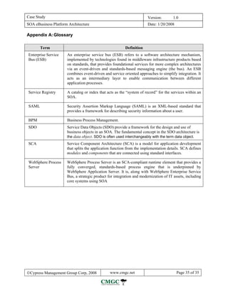 Case Study                                                             Version:       1.0
SOA eBusiness Platform Architecture                                    Date: 1/20/2008

Appendix A: Glossary

       Term                                              Definition
Enterprise Service    An enterprise service bus (ESB) refers to a software architecture mechanism,
Bus (ESB)             implemented by technologies found in middleware infrastructure products based
                      on standards, that provides foundational services for more complex architectures
                      via an event-driven and standards-based messaging engine (the bus). An ESB
                      combines event-driven and service oriented approaches to simplify integration. It
                      acts as an intermediary layer to enable communication between different
                      application processes.

Service Registry      A catalog or index that acts as the “system of record” for the services within an
                      SOA.

SAML                  Security Assertion Markup Language (SAML) is an XML-based standard that
                      provides a framework for describing security information about a user.

BPM                   Business Process Management.
SDO                   Service Data Objects (SDO) provide a framework for the design and use of
                      business objects in an SOA. The fundamental concept in the SDO architecture is
                      the data object. SDO is often used interchangeably with the term data object.
SCA                   Service Component Architecture (SCA) is a model for application development
                      that splits the application function from the implementation details. SCA defines
                      modules and components that are connected using standard interfaces.

WebSphere Process     WebSphere Process Server is an SCA-compliant runtime element that provides a
Server                fully converged, standards-based process engine that is underpinned by
                      WebSphere Application Server. It is, along with WebSphere Enterprise Service
                      Bus, a strategic product for integration and modernization of IT assets, including
                      core systems using SOA




©Cypress Management Group Corp, 2008            www.cmgc.net                             Page 35 of 35
 