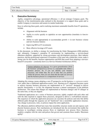 Case Study                                                                Version:       1.0
SOA eBusiness Platform Architecture                                       Date: 1/20/2008


1.     Executive Summary
       Agility, competitive advantage, operational efficiency — all are strategic Company goals. The
       objective of the transformation plan outlined in this document is to support those goals and to
       enable Company to maximize and sustain its market leadership.
       Keys to achieving these goals, and to realizing maximum sustainable benefits from IT operations,
       include:
               •   Alignment with the business
               •   Agility to evolve quickly to capitalize on new opportunities (translates to time-to-
                   market)
               •   Ability to scale appropriately to accommodate growth — in new business volume
                   and new business features
               •   Improving ROI on IT investments
               •   More effective leverage of IT assets
       In this document, we define a strategy for transforming the Order Management (OM) platform
       and, ultimately, Company’s enterprise IT environment by implementing a services-based
       eBusiness platform, supported by strong governance and development processes. Best industry
       practices, and the professional experience of members of the team who crafted this vision, make a
       strong case for the benefits, business opportunities and ROI that result from adopting a services-
       based IT ecosystem − commonly know as a Service Oriented Architecture (SOA).

                    Gartner definition of a Service: As a gross generalization, [from
                    the business’ perspective] a service is a repeatable task within a
                    business process. So, if you can identify your business
                    processes, and within that, the set of tasks that you perform
                    within the process, then you can claim that the tasks are services
                    and the business process is a composition of services.

       Adopting this strategy means adopting a new IT perspective on the business — a process-centric
       view rather than a traditional application-centric view. Business-to-IT alignment becomes easier
       to achieve because business processes are implemented as IT “services” designed to deliver
       specific functionality — in fact, the alignment becomes a natural consequence of the platform
       architecture. This means that changes are implemented as 'business changes' and 'IT changes' at
       the same time, so they are aligned.
       Traditional applications are a series of business processes, tightly coupled with each other and
       with the data required to support those processes, designed to deliver a well-defined outcome.
       The sequences in which the application processes are executed, the policies and rules that define
       different paths through the sequence are all “hardwired” into a monolithic application structure.
       Any change to processes, rules, or policies impact the entire application.
       The eBusiness platform defined here turns that monolithic structure inside out and exposes each
       discrete business process. New mechanisms are introduced into the environment that enable the
       business to reconfigure existing process flows or implement new process flows (business
       models), complete with the rules and polices that govern and constrain those models. Maximum
       agility!


©Cypress Management Group Corp, 2008              www.cmgc.net                                 Page 4 of 35
 