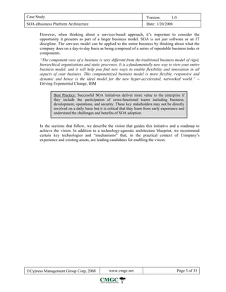 Case Study                                                                  Version:        1.0
SOA eBusiness Platform Architecture                                         Date: 1/20/2008

       However, when thinking about a services-based approach, it’s important to consider the
       opportunity it presents as part of a larger business model. SOA is not just software or an IT
       discipline. The services model can be applied to the entire business by thinking about what the
       company does on a day-to-day basis as being composed of a series of repeatable business tasks or
       components.
       “The component view of a business is very different from the traditional business model of rigid,
       hierarchical organizations and static processes. It is a fundamentally new way to view your entire
       business model, and it will help you find new ways to enable flexibility and innovation in all
       aspects of your business. This componentized business model is more flexible, responsive and
       dynamic and hence is the ideal model for the new hyper-accelerated, networked world.” −
       Driving Exponential Change, IBM

               Best Practice: Successful SOA initiatives deliver more value to the enterprise if
               they include the participation of cross-functional teams including business,
               development, operations, and security. These key stakeholders may not be directly
               involved on a daily basis but it is critical that they learn from early experience and
               understand the challenges and benefits of SOA adoption.


       In the sections that follow, we describe the vision that guides this initiative and a roadmap to
       achieve the vision. In addition to a technology-agnostic architecture blueprint, we recommend
       certain key technologies and “mechanisms” that, in the practical context of Company’s
       experience and existing assets, are leading candidates for enabling the vision.




©Cypress Management Group Corp, 2008               www.cmgc.net                                   Page 5 of 35
 