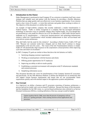 Case Study                                                                  Version:       1.0
SOA eBusiness Platform Architecture                                         Date: 1/20/2008


2.     Introduction to the Vision
       Order Management is positioned to lead Company IT on a mission to transform itself into a more
       strategic and valuable asset and partner with the business by providing a flexible eBusiness
       Platform that can adapt quickly and cost-effectively to new business requirements. Every mission
       needs a clear vision of its goals − a vision that motivates and guides those working to achieve it.
       The objective of this document is to define that vision.
       An example of high-visibility company that recently undertook a similar transformation is
       Federal Express. FedEx is widely recognized as a company that has leveraged information
       technology in innovative ways to constantly enhance their original model. Yet even though they
       are positioned as a role model for effective use of IT for eBusiness, in 2003 FedEx felt the need to
       undertake an IT transformation − a three-year business-process and technology-infrastructure
       initiative called 6x6 Transformation which included enhancements to their services-based and
       event-driven system architecture.
       Why did FedEx feel the need for this initiative? According to Robert Carter, FedEx EVP and
       CIO, “Because our customer needs have changed, and we think they'll continue to change
       exponentially in the next few years… The vision of the 6x6 Transformation initiative is simple:
       FedEx IT will dynamically align resources to the corporation's critical priorities while improving
       cycle time and return on investment.”
       In 2007, Company IT goals are similar to those that drove the 6x6 Initiative at FedEx:
             1. Satisfying changing customer requirements
             2. Working as trusted partners with the business and clients
             3. Offering greater opportunities for IT employees
             4. Improving our ability to deliver results quickly
             5. Establishing a consistent environment with enterprise-wide IT infrastructure standards
                and common processes
             6. Simplifying information access
       This document describes the vision for transformation of the Company business-IT ecosystem,
       and specifically, for the OM eBusiness Platform. It defines the blueprint for an architecture that
       will support current business requirements and ensure that we can accommodate future
       requirements quickly and with minimal impact to the application systems and platforms.

2.1    Key Concept
       At a high-level, we define a business and IT ecosystem consisting of business architecture, a
       process and service model, and a service-based IT platform. Because the theme of this document,
       and the foundation for the OM vision, is a service-based architecture (also referred to as Service
       Oriented Architecture (SOA)), a working definition of this key concept would be helpful.

                    Gartner predicts that by 2008, more than 60 percent of enterprises will use
                    SOA as a "guiding principle" when creating mission-critical applications and
                    processes.




©Cypress Management Group Corp, 2008               www.cmgc.net                                  Page 6 of 35
 