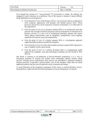 Case Study                                                              Version:        1.0
SOA eBusiness Platform Architecture                                     Date: 1/20/2008

       Even though the concept of a “services-based” IT environment is simple, the industry has
       struggled to reach consensus on a definition. One of the reasons is because it means different
       things depending on your perspective:
               •   From the point of view of the business, SOA is a set of services that are configured to
                   form composite applications with dynamic and flexible process flows. Those
                   processes and services can be exposed to customers and partners, or to other parts of
                   the organization
               •   From the point of view of an enterprise architect SOA is an architectural style that
                   promotes the concepts of business processes and the orchestration of enterprise-level
                   business services. It is also a set of architectural principles, patterns and criteria
                   which address characteristics such as modularity, encapsulation, loose coupling,
                   separation-of-concerns, reuse and composability.
               •   From the point of view of a project manager SOA is a development approach
                   supporting highly productive parallel development.
               •   From the point of view of a tester and/or quality assurance engineer SOA represents a
                   way to simplify overall system testing.
               •   From the point of view of a software developer SOA is a programming model
                   supported by standards, tools and technologies including, but not limited to Web
                   Services.
       One theme is common to all definitions of Service-Oriented Architecture: it is a way to
       decompose enterprise IT systems into smaller, more manageable software artifacts called
       services. Through service orchestration, these services are assembled to implement enterprise
       business processes. It provides a process-centric view of the enterprise rather than the siloed
       application patterns that have proven rigid and costly to maintain and change.
       A visual illustration of the synergistic components of the vision, as realized through a service-
       based platform, might look like the following diagram of closely fitting pieces of a puzzle.




©Cypress Management Group Corp, 2008             www.cmgc.net                                 Page 7 of 35
 