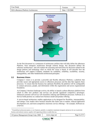 Case Study                                                                                        Version:            1.0
SOA eBusiness Platform Architecture                                                               Date: 1/20/2008




          As the first document in a continuum of architecture artifacts that will fully define the eBusiness
          Platform, from enterprise architecture through solution design, this document defines the
          reference architectures 1 and will explain the reasoning and motivation for decisions related to the
          design patterns and technology stack on which the vision is based. It will describe how the
          architecture will support Company standards for scalability, reliability, availability, security,
          manageability, and other fundamental architectural principles.

2.2       Business Vision
          Company’s vision is to provide a powerful and flexible eBusiness Platform, a platform that
          provides secure and appropriate access to eBusiness processes and the data that supports those
          processes. To ensure that the business has optimum flexibility the platform will be configurable
          to connect processes, people, and information within the organization and across organizational
          boundaries.
          As Company’s business landscape evolves, the ability to launch a robust eBusiness platform from
          which to offer new products and services can provide significant competitive advantages.
          Enhanced customer self-service will streamline ordering and fulfillment processes. Software as a
          Service holds promise as a radical new business model and product offering.
          A service-based architecture enables applications to be designed for flexibility, interoperability,
          and change. Case studies show business benefits like faster time to market, reduced application
          development cost, and more-competitive electronic service offerings − for example, Software-as-
          a-Service.

1
 A predefined architectural pattern, or set of patterns, partially or completely instantiated, designed, and proven for use in particular
business and technical contexts, together with supporting artifacts to enable their use.

©Cypress Management Group Corp, 2008                               www.cmgc.net                                             Page 8 of 35
 