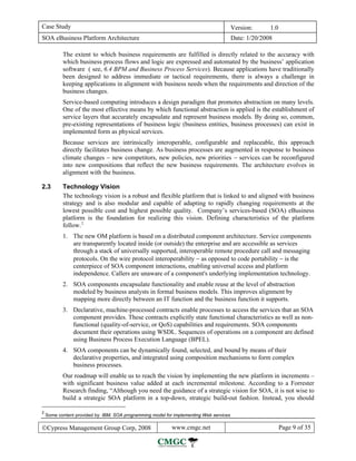 Case Study                                                                               Version:      1.0
SOA eBusiness Platform Architecture                                                      Date: 1/20/2008

           The extent to which business requirements are fulfilled is directly related to the accuracy with
           which business process flows and logic are expressed and automated by the business’ application
           software ( see, 6.4 BPM and Business Process Services). Because applications have traditionally
           been designed to address immediate or tactical requirements, there is always a challenge in
           keeping applications in alignment with business needs when the requirements and direction of the
           business changes.
           Service-based computing introduces a design paradigm that promotes abstraction on many levels.
           One of the most effective means by which functional abstraction is applied is the establishment of
           service layers that accurately encapsulate and represent business models. By doing so, common,
           pre-existing representations of business logic (business entities, business processes) can exist in
           implemented form as physical services.
           Because services are intrinsically interoperable, configurable and replaceable, this approach
           directly facilitates business change. As business processes are augmented in response to business
           climate changes − new competitors, new policies, new priorities − services can be reconfigured
           into new compositions that reflect the new business requirements. The architecture evolves in
           alignment with the business.

2.3        Technology Vision
           The technology vision is a robust and flexible platform that is linked to and aligned with business
           strategy and is also modular and capable of adapting to rapidly changing requirements at the
           lowest possible cost and highest possible quality. Company’s services-based (SOA) eBusiness
           platform is the foundation for realizing this vision. Defining characteristics of the platform
           follow. 2
           1. The new OM platform is based on a distributed component architecture. Service components
              are transparently located inside (or outside) the enterprise and are accessible as services
              through a stack of universally supported, interoperable remote procedure call and messaging
              protocols. On the wire protocol interoperability − as opposed to code portability − is the
              centerpiece of SOA component interactions, enabling universal access and platform
              independence. Callers are unaware of a component's underlying implementation technology.
           2. SOA components encapsulate functionality and enable reuse at the level of abstraction
              modeled by business analysts in formal business models. This improves alignment by
              mapping more directly between an IT function and the business function it supports.
           3. Declarative, machine-processed contracts enable processes to access the services that an SOA
              component provides. These contracts explicitly state functional characteristics as well as non-
              functional (quality-of-service, or QoS) capabilities and requirements. SOA components
              document their operations using WSDL. Sequences of operations on a component are defined
              using Business Process Execution Language (BPEL).
           4. SOA components can be dynamically found, selected, and bound by means of their
              declarative properties, and integrated using composition mechanisms to form complex
              business processes.
           Our roadmap will enable us to reach the vision by implementing the new platform in increments –
           with significant business value added at each incremental milestone. According to a Forrester
           Research finding, “Although you need the guidance of a strategic vision for SOA, it is not wise to
           build a strategic SOA platform in a top-down, strategic build-out fashion. Instead, you should

2
    Some content provided by: IBM, SOA programming model for implementing Web services

©Cypress Management Group Corp, 2008                        www.cmgc.net                                     Page 9 of 35
 