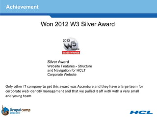 Achievement


                     Won 2012 W3 Silver Award




                         Silver Award
                         Website Features - Structure
                         and Navigation for HCLT
                         Corporate Website


Only other IT company to get this award was Accenture and they have a large team for
corporate web identity management and that we pulled it off with with a very small
and young team
 