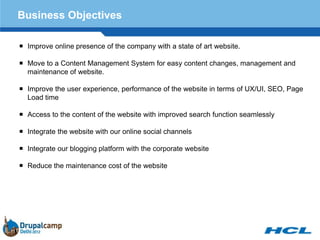 Business Objectives

 Improve online presence of the company with a state of art website.

 Move to a Content Management System for easy content changes, management and
  maintenance of website.

 Improve the user experience, performance of the website in terms of UX/UI, SEO, Page
  Load time

 Access to the content of the website with improved search function seamlessly

 Integrate the website with our online social channels

 Integrate our blogging platform with the corporate website

 Reduce the maintenance cost of the website
 