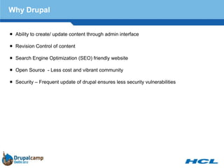 Why Drupal


 Ability to create/ update content through admin interface

 Revision Control of content

 Search Engine Optimization (SEO) friendly website

 Open Source - Less cost and vibrant community

 Security – Frequent update of drupal ensures less security vulnerabilities
 