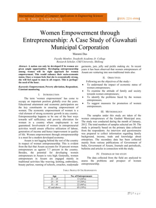 International Journal of Computer Applications in Engineering Sciences
[VOL II, ISSUE I, MARCH 2012]                                                                  [ISSN: 2231-4946]




          Women Empowerment through
    Entrepreneurship: A Case Study of Guwahati
              Municipal Corporation
                                                     Marami Das
                                   Faculty Member, Swadeshi Academy Jr. College
                                     Research Scholar, CMJ University, Shillong
Abstract- A nation can only be developed if its women are     garments, jam, jelly and pickle making etc. In recent
given ample opportunities. Developing entrepreneurship        years it has been observed that women entrepreneurs of
among women will be right approach for women                  Assam are venturing into non-traditional traits also.
empowerment. This would enhance their socio-economic
status. Once a woman feels that she is economically strong,                       II. OBJECTIVES
she will feel equal to man in all respect. This is perhaps’
the need of the hour.                                             Following are the objectives of the study:-
                                                                  To understand the impact of economic status of
Keywords: Empowerment, Poverty alleviation, Respondent,            women entrepreneurs;
Constant monitoring
                                                                  To examine the attitude of family and society
                     I. INTRODUCTION                               towards women entrepreneurs;
                                                                  To identify the problems faced by the women
      The term ‘women empowerment’ has come to
                                                                   entrepreneurs;
occupy an important position globally over the years.
Educational attainment and economic participation are             To suggest measures for promotion of women
the key constituents in ensuring empowerment of                    entrepreneurs.
women. The economic empowerment of women is a                                     III. METHODOLOGY
vital element of strong economic growth in any country.
Entrepreneurship happens to be one of the best ways                 The samples under this study are taken of the
towards self sufficiency and poverty alleviation for          women entrepreneurs of the Gauhati Municipal area.
women in a country where employment is not                    The study was conducted during the month of January,
guaranteed. Involvement of women in entrepreneurial           2012. The total numbers of samples selected are 50. The
activities would ensure effective utilization of labour,      study is primarily based on the primary data collected
generation of income and hence improvement in quality         from the respondents. An interview and questionnaire
of life. Women empowerment through entrepreneurship           was prepared to collect information regarding family
is a must for a modern developed economy.                     background, income, trade and knowledge about
      Assam is not lagging behind the rest of the country     enterprises. The secondary data has been collected
in respect of women entrepreneurship. This is evident         mainly from various publications of Government of
from the fact that Assam accounts for 18 percent women        India, Government of Assam, Journals and periodicals,
entrepreneurs as against 7.7 percent in the country.          bulletins and articles in connection with the study.
Besides, the potential for developing women
                                                                            IV. FINDINGS OF THE STUDY
entrepreneurs in Assam is very high. Generally, women
entrepreneurs in Assam are engaged mainly in                       The data collected from the field are analyzed to
traditional activities like weaving, knitting, embroidery,    assess the problems and prospect of women
beauty parlour, running of schools, creaches, readymade       entrepreneurship.

                                            TABLE: PROFILE OF THE RESPONDENTS

                                 Age               No. of Entrepreneurs
                                21 – 25                  13 (26%)
                                25 – 35                  15 (30%)
                                35 – 45                  22 (44%)
                             45 and above                05 (10%)

                                                                                                        27 | P a g e
 
