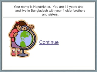 Your name is HenaAkhter. You are 14 years and
 and live in Bangladesh with your 4 older brothers
                    and sisters.




                 Continue
 