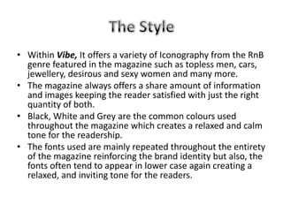• Within Vibe, It offers a variety of Iconography from the RnB
  genre featured in the magazine such as topless men, cars,
  jewellery, desirous and sexy women and many more.
• The magazine always offers a share amount of information
  and images keeping the reader satisfied with just the right
  quantity of both.
• Black, White and Grey are the common colours used
  throughout the magazine which creates a relaxed and calm
  tone for the readership.
• The fonts used are mainly repeated throughout the entirety
  of the magazine reinforcing the brand identity but also, the
  fonts often tend to appear in lower case again creating a
  relaxed, and inviting tone for the readers.
 