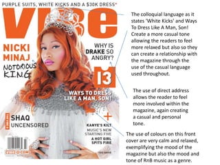 The colloquial language as it
  states ‘White Kicks’ and Ways
  To Dress Like A Man, Son!
  Create a more casual tone
  allowing the readers to feel
  more relaxed but also so they
  can create a relationship with
  the magazine through the
  use of the casual language
  used throughout.


   The use of direct address
   allows the reader to feel
   more involved within the
   magazine, again creating
   a casual and personal
   tone.
The use of colours on this front
cover are very calm and relaxed,
exemplifying the mood of the
magazine but also the mood and
tone of RnB music as a genre.
 
