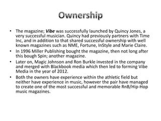 • The magazine; Vibe was successfully launched by Quincy Jones, a
  very successful musician. Quincy had previously partners with Time
  Inc, and in addition to that shared successful ownership with well
  known magazines such as NME, Fortune, InStyle and Marie Claire.
• In 1996 Miller Publishing bought the magazine, then not long after
  this bough Spin; another magazine.
• Later on, Magic Johnson and Ron Burkle invested in the company
  and merged with Blackbook media which then led to forming Vibe
  Media in the year of 2012.
• Both the owners have experience within the athletic field but
  neither have experience in music, however the pair have managed
  to create one of the most successful and memorable RnB/Hip-Hop
  music magazines.
 