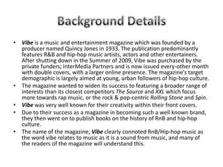 • Vibe is a music and entertainment magazine which was founded by a
  producer named Quincy Jones in 1933. The publication predominantly
  features R&B and hip-hop music artists, actors and other entertainers.
  After shutting down in the Summer of 2009, Vibe was purchased by the
  private funders; InterMedia Partners and is now issued every-other month
  with double covers, with a larger online presence. The magazine's target
  demographic is largely aimed at young, urban followers of hip-hop culture.
• The magazine wanted to widen its success to featuring a broader range of
  interests than its closest competitors The Source and XXL which focus
  more towards rap music, or the rock & pop-centric Rolling Stone and Spin.
• Vibe was very well known for their creativity within their front covers.
• Due to their success as a magazine in becoming such a well known brand,
  they then went on to publish books on the history of RnB and hip-hop
  culture.
• The name of the magazine; Vibe clearly connoted RnB/Hip-hop music as
  the word vibe relates to music as it is a sound from music, and many of
  the readers of the magazine will understand this.
 