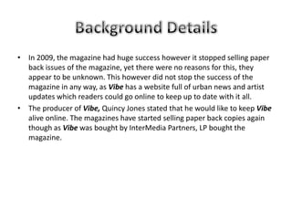 • In 2009, the magazine had huge success however it stopped selling paper
  back issues of the magazine, yet there were no reasons for this, they
  appear to be unknown. This however did not stop the success of the
  magazine in any way, as Vibe has a website full of urban news and artist
  updates which readers could go online to keep up to date with it all.
• The producer of Vibe, Quincy Jones stated that he would like to keep Vibe
  alive online. The magazines have started selling paper back copies again
  though as Vibe was bought by InterMedia Partners, LP bought the
  magazine.
 