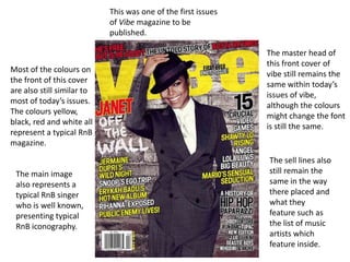 This was one of the first issues
                            of Vibe magazine to be
                            published.

                                                               The master head of
                                                               this front cover of
Most of the colours on
                                                               vibe still remains the
the front of this cover
                                                               same within today’s
are also still similar to
                                                               issues of vibe,
most of today’s issues.
                                                               although the colours
The colours yellow,
                                                               might change the font
black, red and white all
                                                               is still the same.
represent a typical RnB
magazine.
                                                               The sell lines also
 The main image                                                still remain the
 also represents a                                             same in the way
 typical RnB singer                                            there placed and
 who is well known,                                            what they
 presenting typical                                            feature such as
 RnB iconography.                                              the list of music
                                                               artists which
                                                               feature inside.
 