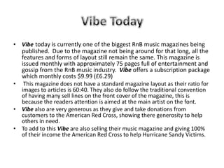 • Vibe today is currently one of the biggest RnB music magazines being
  published. Due to the magazine not being around for that long, all the
  features and forms of layout still remain the same. This magazine is
  issued monthly with approximately 75 pages full of entertainment and
  gossip from the RnB music industry. Vibe offers a subscription package
  which monthly costs $9.99 (£6.29)
• This magazine does not have a standard magazine layout as their ratio for
  images to articles is 60:40. They also do follow the traditional convention
  of having many sell lines on the front cover of the magazine, this is
  because the readers attention is aimed at the main artist on the font.
• Vibe also are very generous as they give and take donations from
  customers to the American Red Cross, showing there generosity to help
  others in need.
• To add to this Vibe are also selling their music magazine and giving 100%
  of their income the American Red Cross to help Hurricane Sandy Victims.
 