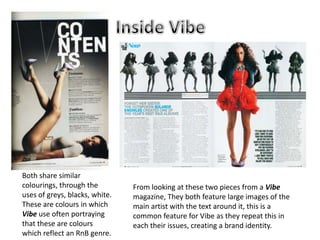 Both share similar
colourings, through the         From looking at these two pieces from a Vibe
uses of greys, blacks, white.   magazine, They both feature large images of the
These are colours in which      main artist with the text around it, this is a
Vibe use often portraying       common feature for Vibe as they repeat this in
that these are colours          each their issues, creating a brand identity.
which reflect an RnB genre.
 