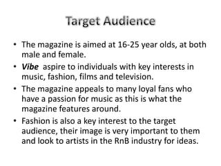 • The magazine is aimed at 16-25 year olds, at both
  male and female.
• Vibe aspire to individuals with key interests in
  music, fashion, films and television.
• The magazine appeals to many loyal fans who
  have a passion for music as this is what the
  magazine features around.
• Fashion is also a key interest to the target
  audience, their image is very important to them
  and look to artists in the RnB industry for ideas.
 