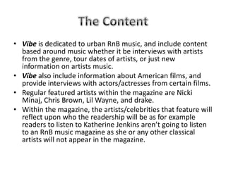 • Vibe is dedicated to urban RnB music, and include content
  based around music whether it be interviews with artists
  from the genre, tour dates of artists, or just new
  information on artists music.
• Vibe also include information about American films, and
  provide interviews with actors/actresses from certain films.
• Regular featured artists within the magazine are Nicki
  Minaj, Chris Brown, Lil Wayne, and drake.
• Within the magazine, the artists/celebrities that feature will
  reflect upon who the readership will be as for example
  readers to listen to Katherine Jenkins aren’t going to listen
  to an RnB music magazine as she or any other classical
  artists will not appear in the magazine.
 