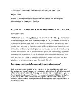 JULIA ISABEL HERNANDEZ ALVARADO & ANDRES TOBAR CRUZ

English Major

Module 7: Management of Technological Resources for the Teaching and
Administration of the English Language




CASE STUDY:       HOW TO APPLY TECHNOLOGY IN EDUCATIONAL SYSTEM.

INTRODUCTION

The technology is nowadays been used in every moment, but the question here is
if the technology is been used to get advantages of it or just to relax. technology is
changing the way we work, learn, and communicate-even the way we carry out our
regular, daily activities. In higher education, technology has had a dramatic impact
on teaching and learning, including service-learning experiences. Service-learning
classes and activities can be augmented through the use of technology to provide
more effective experiences for faculty, students and community participants. With
their ready access to new technologies, higher educational institutions are well-
positioned to take advantage of rapid changes in the field.

How can we can Integrate Technology in the educational system?


First of all we need to develop a plan, prepare our teachers,Research Hardware
the amount and type of hardware in a classroom will significantly affect the use and
effectiveness of educational technology. Laptops are more suited to some types of
learning activities,Evaluate Software, Software purchases should be driven by the
curriculum, not the other way around. Appropriate software for teachers and
students will support the development and implementation of the school curriculum
and learning goals
 