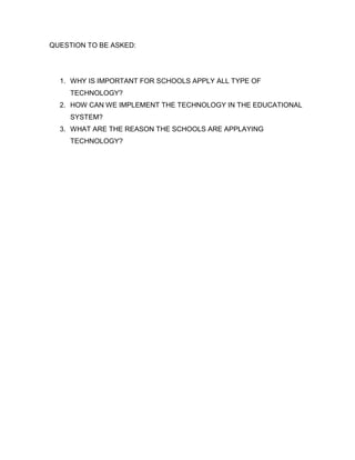 QUESTION TO BE ASKED:




  1. WHY IS IMPORTANT FOR SCHOOLS APPLY ALL TYPE OF
     TECHNOLOGY?
  2. HOW CAN WE IMPLEMENT THE TECHNOLOGY IN THE EDUCATIONAL
     SYSTEM?
  3. WHAT ARE THE REASON THE SCHOOLS ARE APPLAYING
     TECHNOLOGY?
 