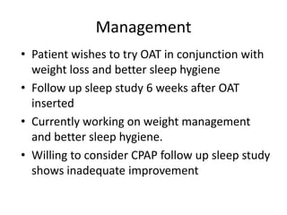 Management
• Patient wishes to try OAT in conjunction with
  weight loss and better sleep hygiene
• Follow up sleep study 6 weeks after OAT
  inserted
• Currently working on weight management
  and better sleep hygiene.
• Willing to consider CPAP follow up sleep study
  shows inadequate improvement
 