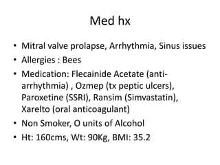 Med hx
• Mitral valve prolapse, Arrhythmia, Sinus issues
• Allergies : Bees
• Medication: Flecainide Acetate (anti-
  arrhythmia) , Ozmep (tx peptic ulcers),
  Paroxetine (SSRI), Ransim (Simvastatin),
  Xarelto (oral anticoagulant)
• Non Smoker, O units of Alcohol
• Ht: 160cms, Wt: 90Kg, BMI: 35.2
 