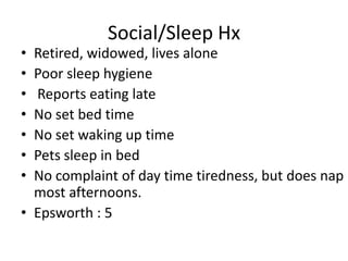 Social/Sleep Hx
• Retired, widowed, lives alone
• Poor sleep hygiene
• Reports eating late
• No set bed time
• No set waking up time
• Pets sleep in bed
• No complaint of day time tiredness, but does nap
  most afternoons.
• Epsworth : 5
 