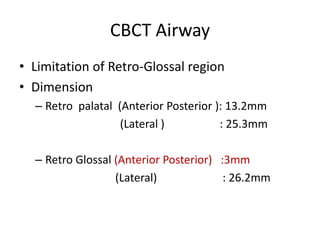 CBCT Airway
• Limitation of Retro-Glossal region
• Dimension
  – Retro palatal (Anterior Posterior ): 13.2mm
                   (Lateral )          : 25.3mm

  – Retro Glossal (Anterior Posterior) :3mm
                  (Lateral)             : 26.2mm
 