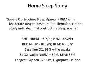 Home Sleep Study

“Severe Obstructure Sleep Apnea in REM with
  Moderate oxygen desaturation. Remainder of the
  study indicates mild obstructure sleep apena.”

         AHI : NREM – 6.7/hr, REM -37.2/hr
         RDI: NREM -10.1/hr, REM: 45.6/hr
          Base line O2: 98% while awake
        SpO2 Nadir: NREM – 89%, REM: 86%
     Longest: Apnea - 25 Sec, Hypopnea -19 sec
 